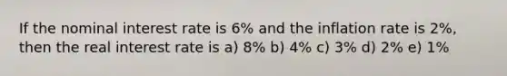 If the nominal interest rate is 6% and the inflation rate is 2%, then the real interest rate is a) 8% b) 4% c) 3% d) 2% e) 1%