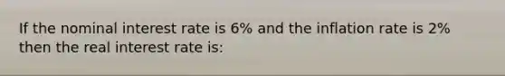 If the nominal interest rate is 6% and the inflation rate is 2% then the real interest rate is: