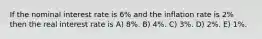 If the nominal interest rate is 6% and the inflation rate is 2% then the real interest rate is A) 8%. B) 4%. C) 3%. D) 2%. E) 1%.