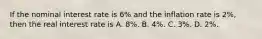 If the nominal interest rate is 6% and the inflation rate is 2%, then the real interest rate is A. 8%. B. 4%. C. 3%. D. 2%.