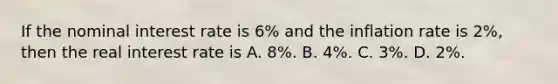 If the nominal interest rate is 6% and the inflation rate is 2%, then the real interest rate is A. 8%. B. 4%. C. 3%. D. 2%.