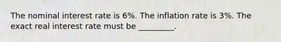 The nominal interest rate is 6%. The inflation rate is 3%. The exact real interest rate must be _________.