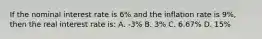 If the nominal interest rate is 6% and the inflation rate is 9%, then the real interest rate is: A. -3% B. 3% C. 6.67% D. 15%