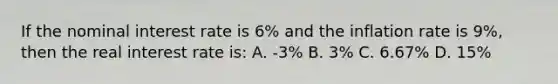 If the nominal interest rate is 6% and the inflation rate is 9%, then the real interest rate is: A. -3% B. 3% C. 6.67% D. 15%