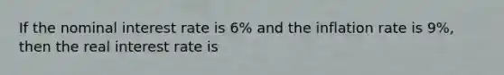 If the nominal interest rate is 6% and the inflation rate is 9%, then the real interest rate is