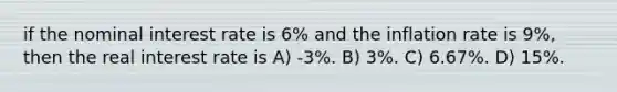 if the nominal interest rate is 6% and the inflation rate is 9%, then the real interest rate is A) -3%. B) 3%. C) 6.67%. D) 15%.