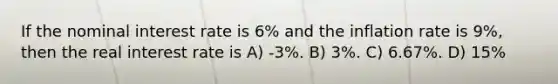 If the nominal interest rate is 6% and the inflation rate is 9%, then the real interest rate is A) -3%. B) 3%. C) 6.67%. D) 15%