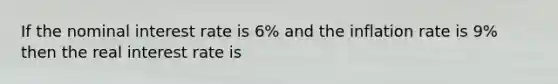 If the nominal interest rate is 6% and the inflation rate is 9% then the real interest rate is