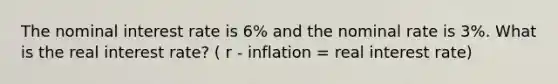 The nominal interest rate is 6% and the nominal rate is 3%. What is the real interest rate? ( r - inflation = real interest rate)