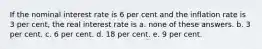 If the nominal interest rate is 6 per cent and the inflation rate is 3 per cent, the real interest rate is a. none of these answers. b. 3 per cent. c. 6 per cent. d. 18 per cent. e. 9 per cent.