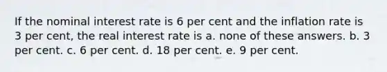 If the nominal interest rate is 6 per cent and the inflation rate is 3 per cent, the real interest rate is a. none of these answers. b. 3 per cent. c. 6 per cent. d. 18 per cent. e. 9 per cent.