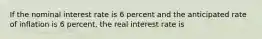 If the nominal interest rate is 6 percent and the anticipated rate of inflation is 6 percent, the real interest rate is