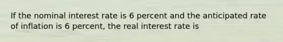 If the nominal interest rate is 6 percent and the anticipated rate of inflation is 6 percent, the real interest rate is