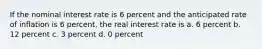 If the nominal interest rate is 6 percent and the anticipated rate of inflation is 6 percent, the real interest rate is a. 6 percent b. 12 percent c. 3 percent d. 0 percent