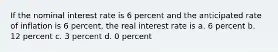 If the nominal interest rate is 6 percent and the anticipated rate of inflation is 6 percent, the real interest rate is a. 6 percent b. 12 percent c. 3 percent d. 0 percent