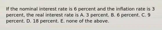 If the nominal interest rate is 6 percent and the inflation rate is 3 percent, the real interest rate is A. 3 percent. B. 6 percent. C. 9 percent. D. 18 percent. E. none of the above.