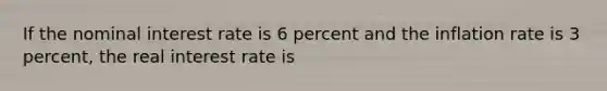 If the nominal interest rate is 6 percent and the inflation rate is 3 percent, the real interest rate is