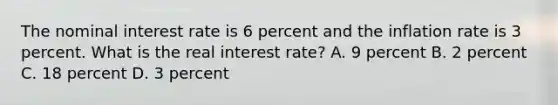 The nominal interest rate is 6 percent and the inflation rate is 3 percent. What is the real interest rate? A. 9 percent B. 2 percent C. 18 percent D. 3 percent