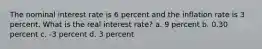 The nominal interest rate is 6 percent and the inflation rate is 3 percent. What is the real interest rate? a. 9 percent b. 0.30 percent c. -3 percent d. 3 percent