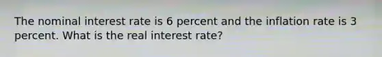 The nominal interest rate is 6 percent and the inflation rate is 3 percent. What is the real interest rate?