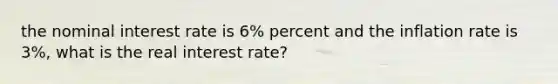 the nominal interest rate is 6% percent and the inflation rate is 3%, what is the real interest rate?