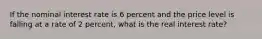 If the nominal interest rate is 6 percent and the price level is falling at a rate of 2 percent, what is the real interest rate?