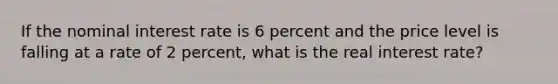 If the nominal interest rate is 6 percent and the price level is falling at a rate of 2 percent, what is the real interest rate?