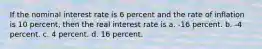 If the nominal interest rate is 6 percent and the rate of inflation is 10 percent, then the real interest rate is a. -16 percent. b. -4 percent. c. 4 percent. d. 16 percent.