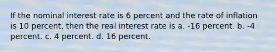 If the nominal interest rate is 6 percent and the rate of inflation is 10 percent, then the real interest rate is a. -16 percent. b. -4 percent. c. 4 percent. d. 16 percent.