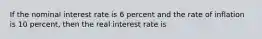 If the nominal interest rate is 6 percent and the rate of inflation is 10 percent, then the real interest rate is