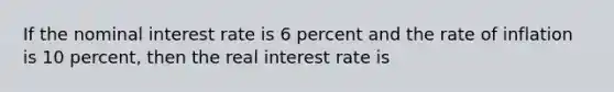 If the nominal interest rate is 6 percent and the rate of inflation is 10 percent, then the real interest rate is