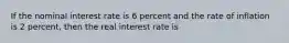 If the nominal interest rate is 6 percent and the rate of inflation is 2 percent, then the real interest rate is