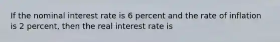 If the nominal interest rate is 6 percent and the rate of inflation is 2 percent, then the real interest rate is