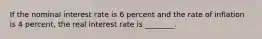 If the nominal interest rate is 6 percent and the rate of inflation is 4 percent, the real interest rate is ________.