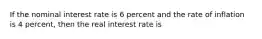 If the nominal interest rate is 6 percent and the rate of inflation is 4 percent, then the real interest rate is