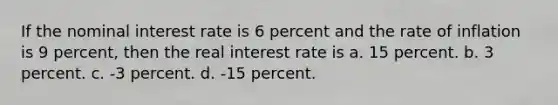 If the nominal interest rate is 6 percent and the rate of inflation is 9 percent, then the real interest rate is a. 15 percent. b. 3 percent. c. -3 percent. d. -15 percent.