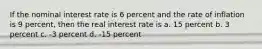 If the nominal interest rate is 6 percent and the rate of inflation is 9 percent, then the real interest rate is a. 15 percent b. 3 percent c. -3 percent d. -15 percent