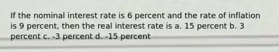 If the nominal interest rate is 6 percent and the rate of inflation is 9 percent, then the real interest rate is a. 15 percent b. 3 percent c. -3 percent d. -15 percent