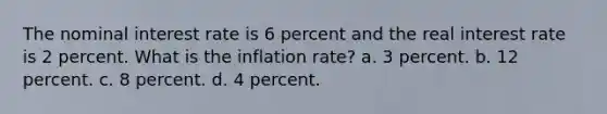 The nominal interest rate is 6 percent and the real interest rate is 2 percent. What is the inflation rate? a. 3 percent. b. 12 percent. c. 8 percent. d. 4 percent.