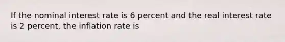 If the nominal interest rate is 6 percent and the real interest rate is 2 percent, the inflation rate is