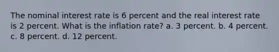 The nominal interest rate is 6 percent and the real interest rate is 2 percent. What is the inflation rate? a. 3 percent. b. 4 percent. c. 8 percent. d. 12 percent.