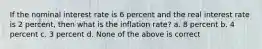 If the nominal interest rate is 6 percent and the real interest rate is 2 percent, then what is the inflation rate? a. 8 percent b. 4 percent c. 3 percent d. None of the above is correct