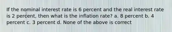 If the nominal interest rate is 6 percent and the real interest rate is 2 percent, then what is the inflation rate? a. 8 percent b. 4 percent c. 3 percent d. None of the above is correct