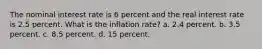 The nominal interest rate is 6 percent and the real interest rate is 2.5 percent. What is the inflation rate? a. 2.4 percent. b. 3.5 percent. c. 8.5 percent. d. 15 percent.