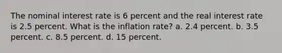 The nominal interest rate is 6 percent and the real interest rate is 2.5 percent. What is the inflation rate? a. 2.4 percent. b. 3.5 percent. c. 8.5 percent. d. 15 percent.