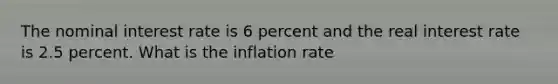 The nominal interest rate is 6 percent and the real interest rate is 2.5 percent. What is the inflation rate