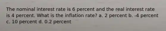 The nominal interest rate is 6 percent and the real interest rate is 4 percent. What is the inflation rate? a. 2 percent b. -4 percent c. 10 percent d. 0.2 percent