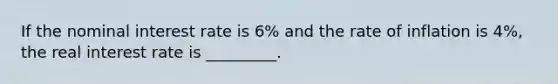 If the nominal interest rate is 6% and the rate of inflation is 4%, the real interest rate is _________.