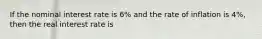 If the nominal interest rate is 6% and the rate of inflation is 4%, then the real interest rate is