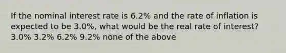 If the nominal interest rate is 6.2% and the rate of inflation is expected to be 3.0%, what would be the real rate of interest? 3.0% 3.2% 6.2% 9.2% none of the above